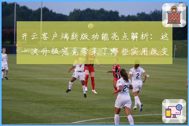 开云客户端新版功能亮点解析:这一次升级究竟带来了哪些实用改变?