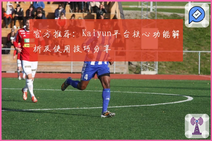 官方推荐：Kaiyun平台核心功能解析及使用技巧分享