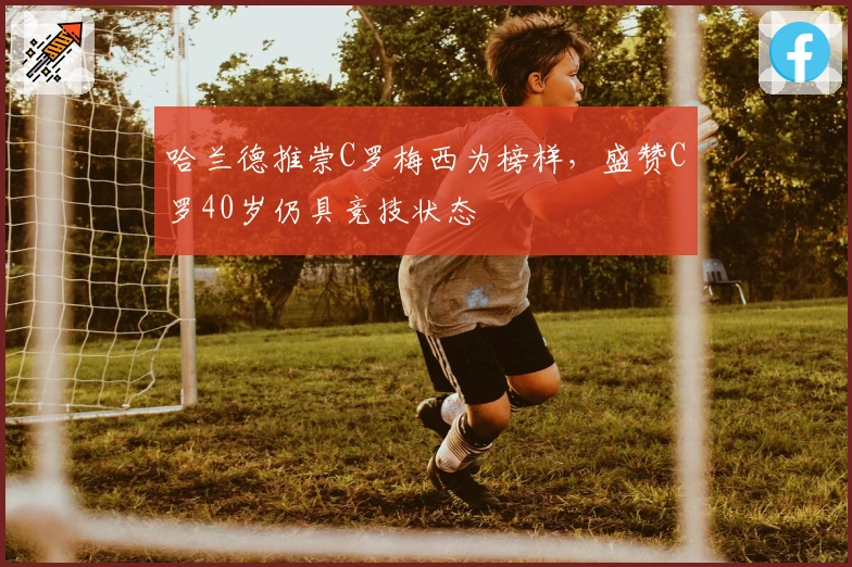 哈兰德推崇C罗梅西为榜样，盛赞C罗40岁仍具竞技状态