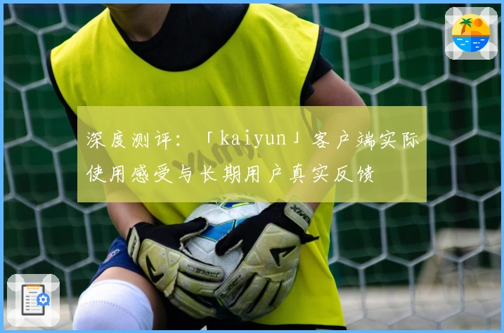深度测评：「kaiyun」客户端实际使用感受与长期用户真实反馈