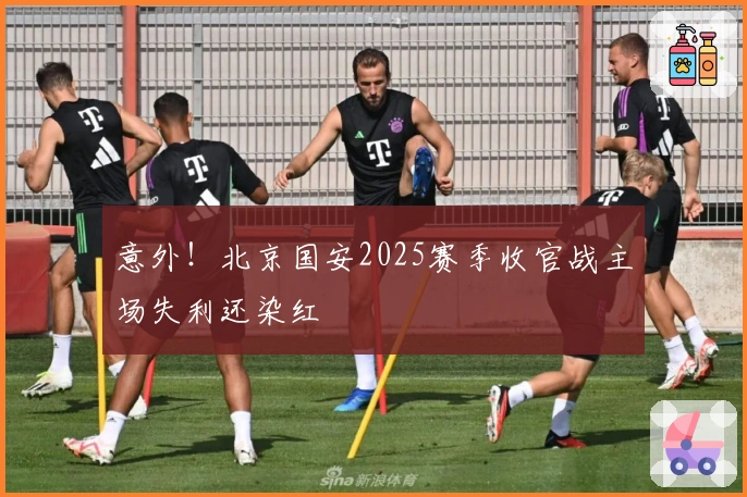 意外！北京国安2025赛季收官战主场失利还染红