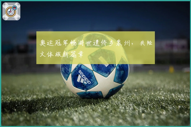 奥运冠军畅游世遗侨乡泉州，共绘文体旅新篇章