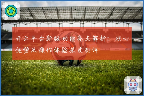 开云平台新版功能亮点解析：核心优势及操作体验深度测评