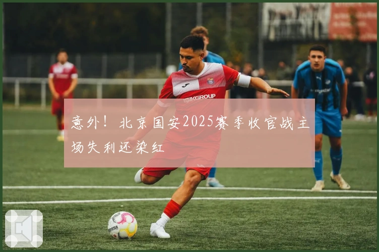 意外！北京国安2025赛季收官战主场失利还染红
