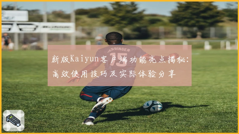 新版Kaiyun客户端功能亮点揭秘：高效使用技巧及实际体验分享