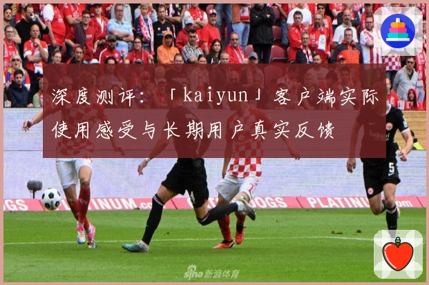 深度测评：「kaiyun」客户端实际使用感受与长期用户真实反馈