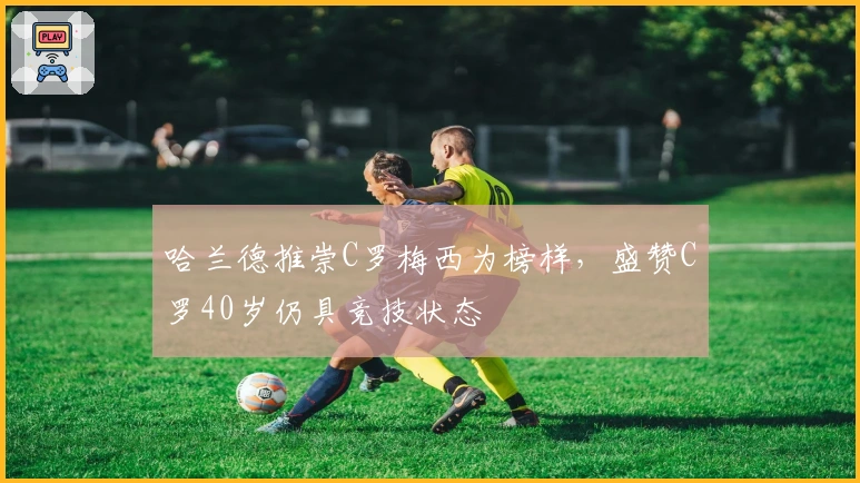 哈兰德推崇C罗梅西为榜样，盛赞C罗40岁仍具竞技状态