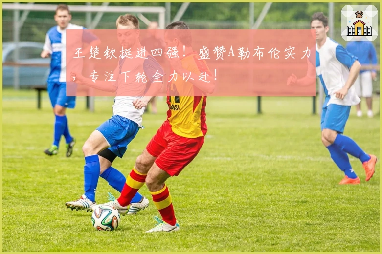 王楚钦挺进四强！盛赞A勒布伦实力，专注下轮全力以赴！