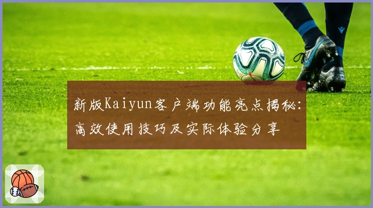 新版Kaiyun客户端功能亮点揭秘:高效使用技巧及实际体验分享