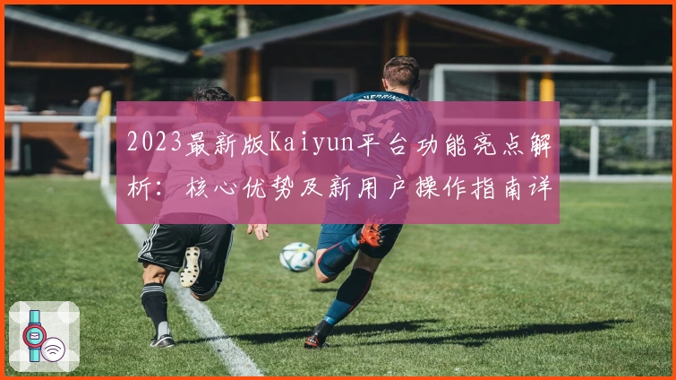2023最新版Kaiyun平台功能亮点解析：核心优势及新用户操作指南详解
